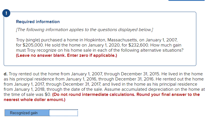 !
Required information
[The following information applies to the questions displayed below.]
Troy (single) purchased a home in Hopkinton, Massachusetts, on January 1, 2007,
for $205,000. He sold the home on January 1, 2020, for $232,600. How much gain
must Troy recognize on his home sale in each of the following alternative situations?
(Leave no answer blank. Enter zero if applicable.)
d. Troy rented out the home from January 1, 2007, through December 31, 2015. He lived in the home
as his principal residence from January 1, 2016, through December 31, 2016. He rented out the home
from January 1, 2017, through December 31, 2017, and lived in the home as his principal residence
from January 1, 2018, through the date of the sale. Assume accumulated depreciation on the home at
the time of sale was $0. (Do not round intermediate calculations. Round your final answer to the
nearest whole dollar amount.)
Recognized gain