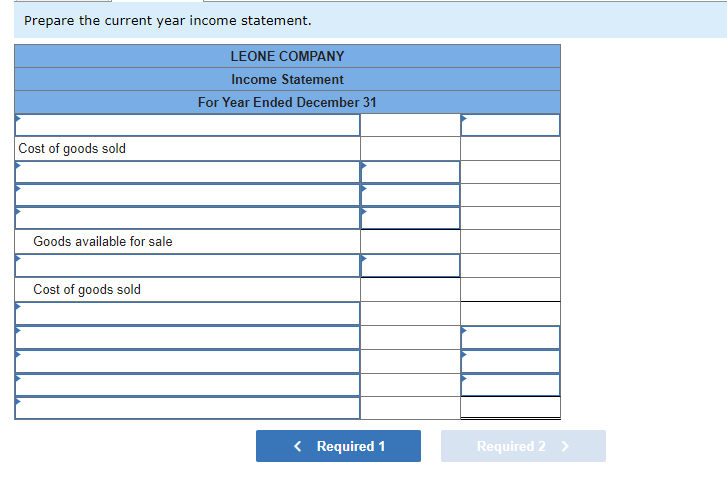 Prepare the current year income statement.
Cost of goods sold
Goods available for sale
Cost of goods sold
LEONE COMPANY
Income Statement
For Year Ended December 31
< Required 1
Required 2