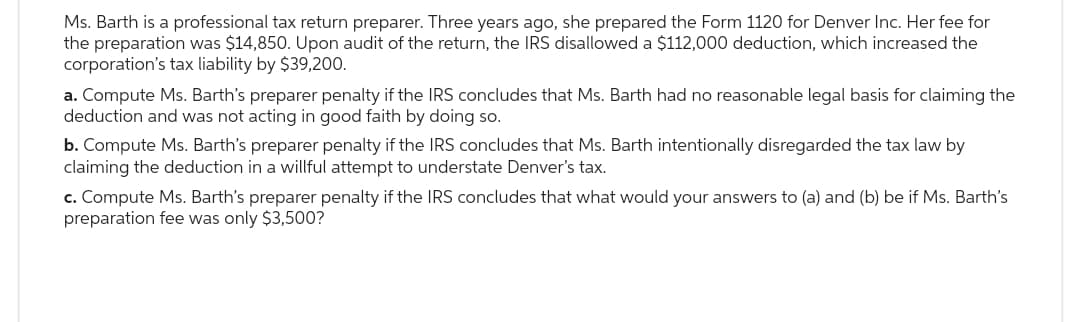 Ms. Barth is a professional tax return preparer. Three years ago, she prepared the Form 1120 for Denver Inc. Her fee for
the preparation was $14,850. Upon audit of the return, the IRS disallowed a $112,000 deduction, which increased the
corporation's tax liability by $39,200.
a. Compute Ms. Barth's preparer penalty if the IRS concludes that Ms. Barth had no reasonable legal basis for claiming the
deduction and was not acting in good faith by doing so.
b. Compute Ms. Barth's preparer penalty if the IRS concludes that Ms. Barth intentionally disregarded the tax law by
claiming the deduction in a willful attempt to understate Denver's tax.
c. Compute Ms. Barth's preparer penalty if the IRS concludes that what would your answers to (a) and (b) be if Ms. Barth's
preparation fee was only $3,500?