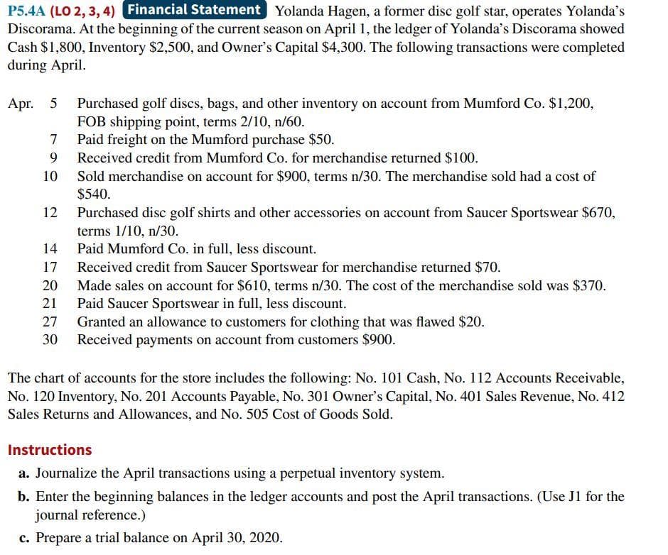 P5.4A (LO 2, 3, 4) Financial Statement Yolanda Hagen, a former disc golf star, operates Yolanda's
Discorama. At the beginning of the current season on April 1, the ledger of Yolanda's Discorama showed
Cash $1,800, Inventory $2,500, and Owner's Capital $4,300. The following transactions were completed
during April.
Apr. 5
Purchased golf discs, bags, and other inventory on account from Mumford Co. $1,200,
FOB shipping point, terms 2/10, n/60.
7
Paid freight on the Mumford purchase $50.
9 Received credit from Mumford Co. for merchandise returned $100.
10
12
14
17
20
21
27
30
Sold merchandise on account for $900, terms n/30. The merchandise sold had a cost of
$540.
Purchased disc golf shirts and other accessories on account from Saucer Sportswear $670,
terms 1/10, n/30.
Paid Mumford Co. in full, less discount.
Received credit from Saucer Sportswear for merchandise returned $70.
Made sales on account for $610, terms n/30. The cost of the merchandise sold was $370.
Paid Saucer Sportswear in full, less discount.
Granted an allowance to customers for clothing that was flawed $20.
Received payments on account from customers $900.
The chart of accounts for the store includes the following: No. 101 Cash, No. 112 Accounts Receivable,
No. 120 Inventory, No. 201 Accounts Payable, No. 301 Owner's Capital, No. 401 Sales Revenue, No. 412
Sales Returns and Allowances, and No. 505 Cost of Goods Sold.
Instructions
a. Journalize the April transactions using a perpetual inventory system.
b. Enter the beginning balances in the ledger accounts and post the April transactions. (Use J1 for the
journal reference.)
c. Prepare a trial balance on April 30, 2020.