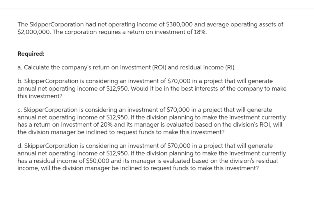 The SkipperCorporation had net operating income of $380,000 and average operating assets of
$2,000,000. The corporation requires a return on investment of 18%.
Required:
a. Calculate the company's return on investment (ROI) and residual income (RI).
b. Skipper Corporation is considering an investment of $70,000 in a project that will generate
annual net operating income of $12,950. Would it be in the best interests of the company to make
this investment?
c. Skipper Corporation is considering an investment of $70,000 in a project that will generate
annual net operating income of $12,950. If the division planning to make the investment currently
has a return on investment of 20% and its manager is evaluated based on the division's ROI, will
the division manager be inclined to request funds to make this investment?
d. Skipper Corporation is considering an investment of $70,000 in a project that will generate
annual net operating income of $12,950. If the division planning to make the investment currently
has a residual income of $50,000 and its manager is evaluated based on the division's residual
income, will the division manager be inclined to request funds to make this investment?