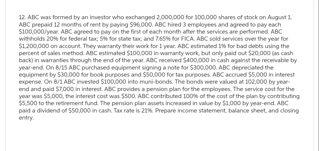 12. ABC was formed by an investor who exchanged 2,000,000 for 100,000 shares of stock on August 1.
ABC prepaid 12 months of rent by paying $96,000. ABC hired 3 employees and agreed to pay each
$100,000/year. ABC agreed to pay on the first of each month after the services are performed. ABC
withholds 20% for federal tax; 5% for state tax; and 7.65% for FICA. ABC sold services over the year for
$1,200,000 on account. They warranty their work for 1 year. ABC estimated 1% for bad debts using the
percent of sales method. ABC estimated $100,000 in warranty work, but only paid out $20,000 (as cash
back) in warranties through the end of the year. ABC received $400,000 in cash against the receivable by
year-end. On 8/15 ABC purchased equipment signing a note for $300,000. ABC depreciated the
equipment by $30,000 for book purposes and $50,000 for tax purposes. ABC accrued $5,000 in interest
expense. On 8/1 ABC invested $100,000 into muni-bonds. The bonds were valued at 102,000 by year-
end and paid $7,000 in interest. ABC provides a pension plan for the employees. The service cost for the
year was $5,000, the interest cost was $500. ABC contributed 100% of the cost of the plan by contributing
$5,500 to the retirement fund. The pension plan assets increased in value by $1,000 by year-end. ABC
paid a dividend of $50,000 in cash. Tax rate is 21%. Prepare income statement, balance sheet, and closing
entry.