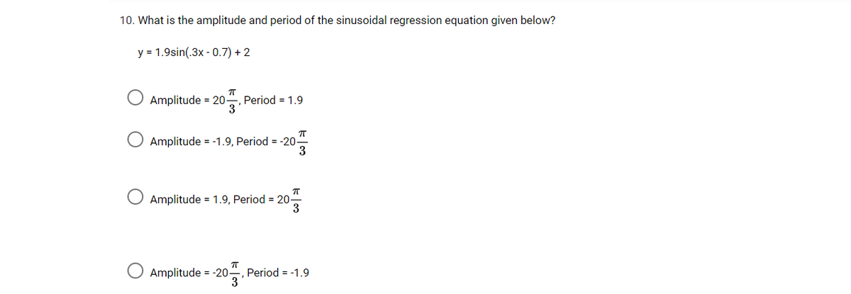 10. What is the amplitude and period of the sinusoidal regression equation given below?
y = 1.9sin(.3x - 0.7) + 2
Amplitude = 20-
Period = 1.9
3
Amplitude = -1.9, Period = -20
3
Amplitude = 1.9, Period = 20-
3
Amplitude = -20 , Period = -1.9
