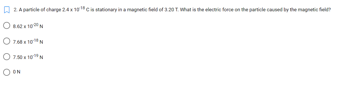 2. A particle of charge 2.4 x 10-18 c is stationary in a magnetic field of 3.20 T. What is the electric force on the particle caused by the magnetic field?
8.62 x 10-20 N
7.68 x 1018 N
7.50 x 1019 N
ON
