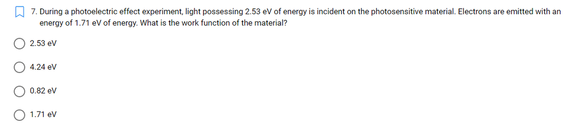 7. During a photoelectric effect experiment, light possessing 2.53 eV of energy is incident on the photosensitive material. Electrons are emitted with an
energy of 1.71 eV of energy. What is the work function of the material?
2.53 ev
4.24 ev
0.82 eV
1.71 ev
