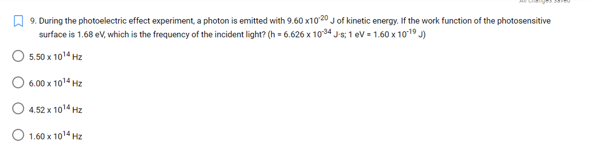 changes Saved
A 9. During the photoelectric effect experiment, a photon is emitted with 9.60 x10 20 J of kinetic energy. If the work function of the photosensitive
surface is 1.68 eV, which is the frequency of the incident light? (h = 6.626 x 1034 J-s; 1 eV = 1.60 x 1019 J)
5.50 x 1014 Hz
6.00 x 1014 Hz
4.52 x 1014 Hz
O 1.60 x 1014 Hz
