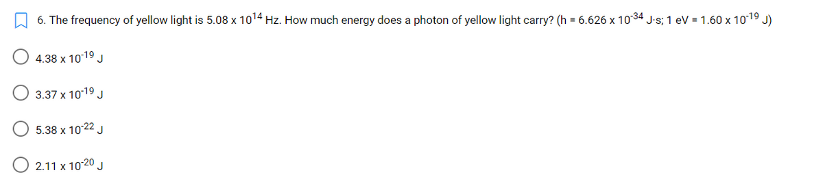 6. The frequency of yellow light is 5.08 x 1014 Hz. How much energy does a photon of yellow light carry? (h = 6.626 x 1034 J.s; 1 eV = 1.60 x 1019 J)
4.38 x 1019 J
3.37 x 1019 J
5.38 x 10 22 J
2.11 x 10 20 J
