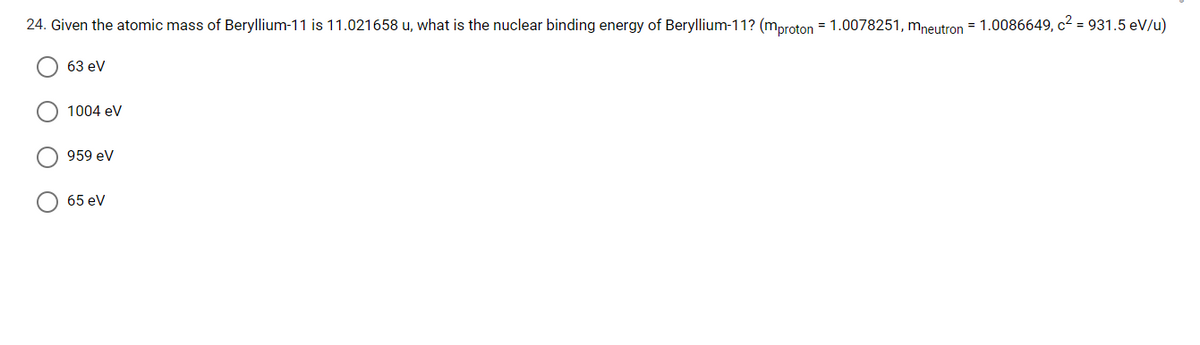 24. Given the atomic mass of Beryllium-11 is 11.021658 u, what is the nuclear binding energy of Beryllium-11? (mproton = 1.0078251, mneutron = 1.0086649, c2 = 931.5 eV/u)
63 ev
1004 ev
959 eV
65 eV
