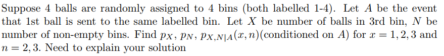 Suppose 4 balls are randomly assigned to 4 bins (both labelled 1-4). Let A be the event
that 1st ball is sent to the same labelled bin. Let X be number of balls in 3rd bin, N be
number of non-empty bins. Find px, PN, Px,N|A(x,n)(conditioned on A) for x = 1, 2, 3 and
n = 2,3. Need to explain your solution
