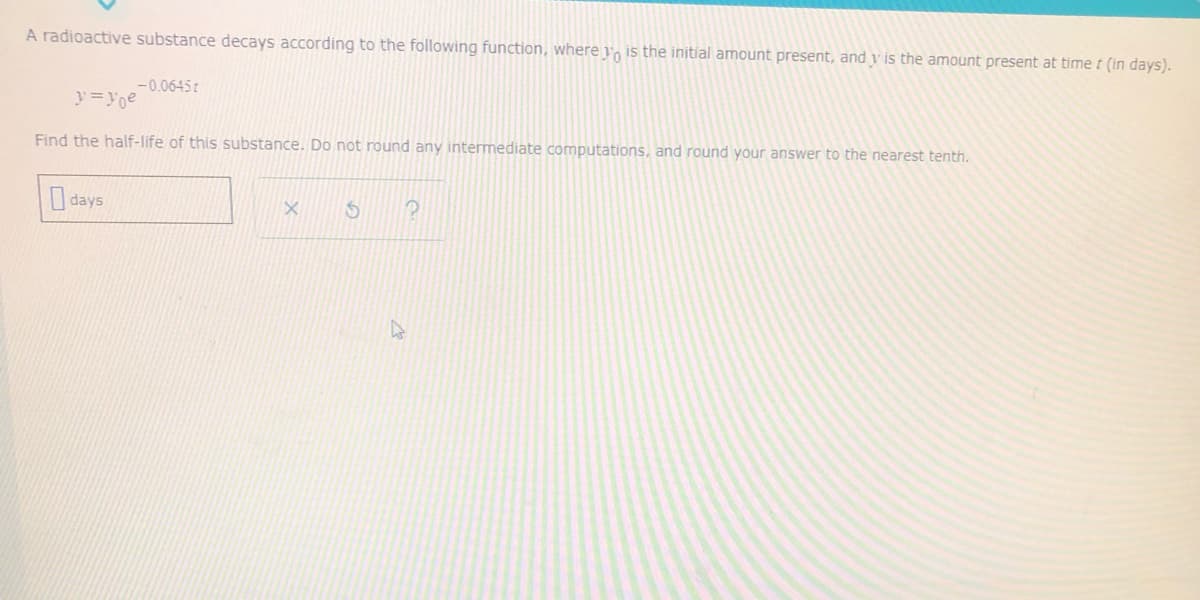 A radioactive substance decays according to the following function, where y, is the initial amount present, and v is the amount present at time t (in days).
-0.0645t
y=yoe
Find the half-life of this substance. Do not round any intermediate computations, and round your answer to the nearest tenth.
days
