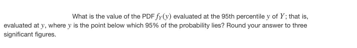 What is the value of the PDF fy(y) evaluated at the 95th percentile y of Y; that is,
evaluated at y, where y is the point below which 95% of the probability lies? Round your answer to three
significant figures.