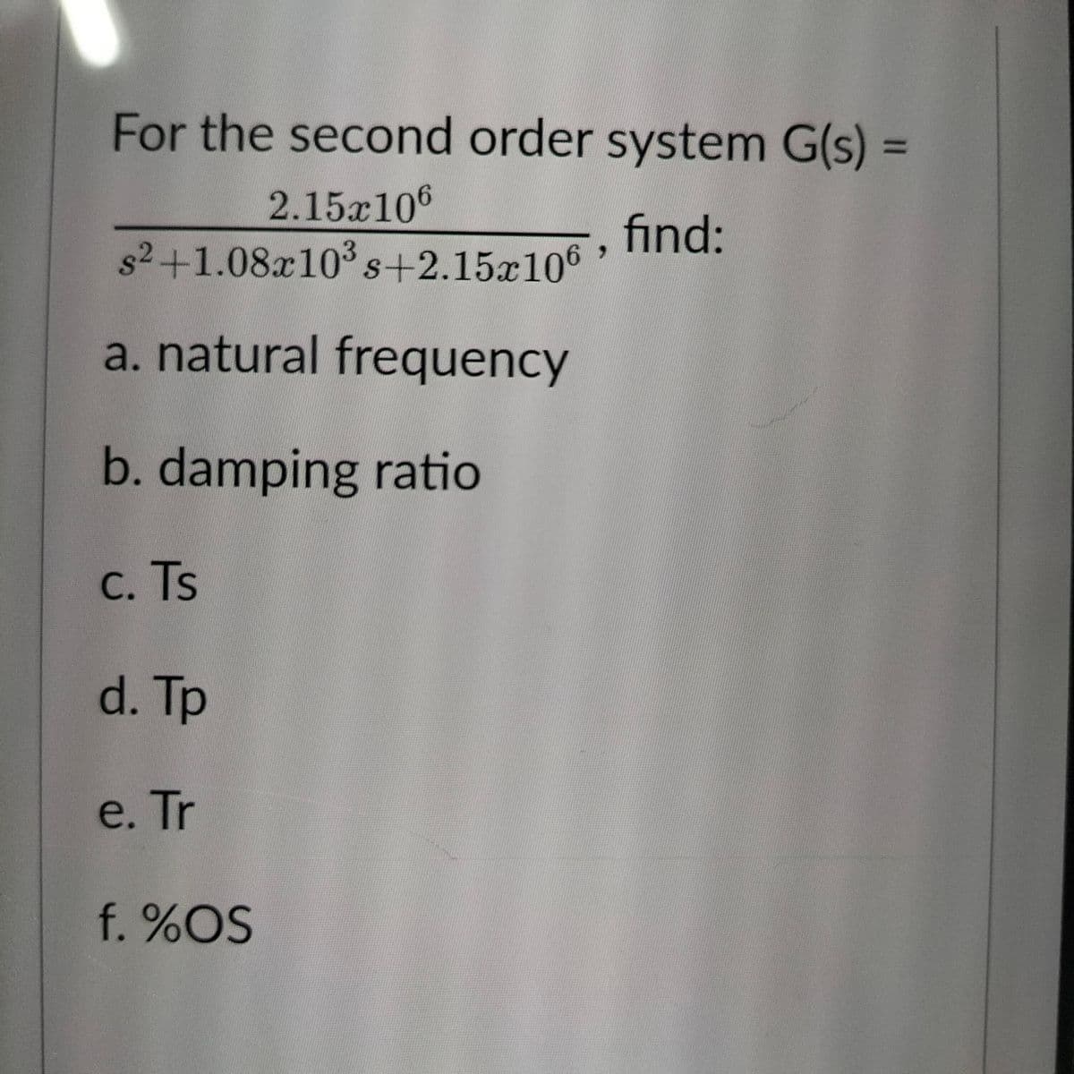 For the second order system G(s) =
2.15x106
find:
s² +1.08x10³ s+2.15x106
a. natural frequency
b. damping ratio
C. Ts
d. Tp
e. Tr
f. %OS
>