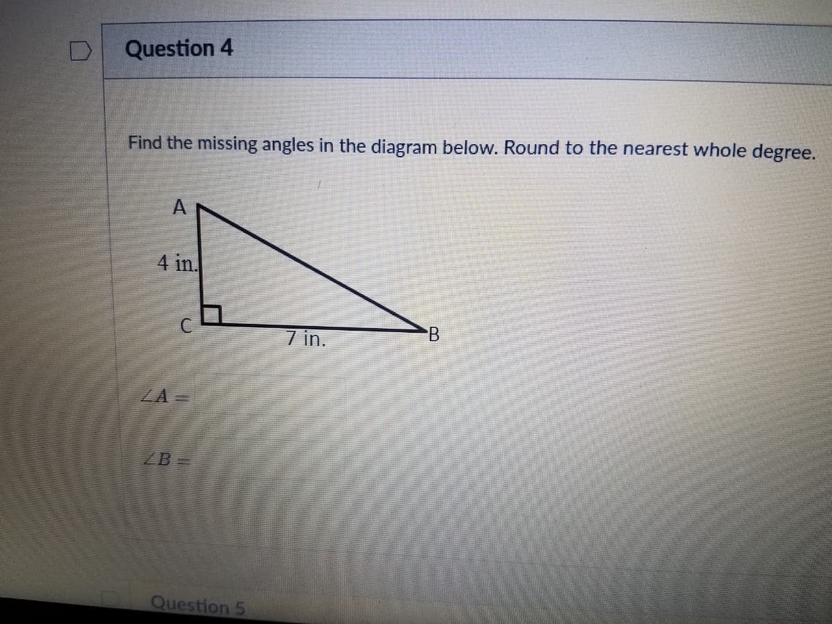 Question 4
Find the missing angles in the diagram below. Round to the nearest whole degree.
A
4 in
7 in.
ZA =
ZB
Question 5
