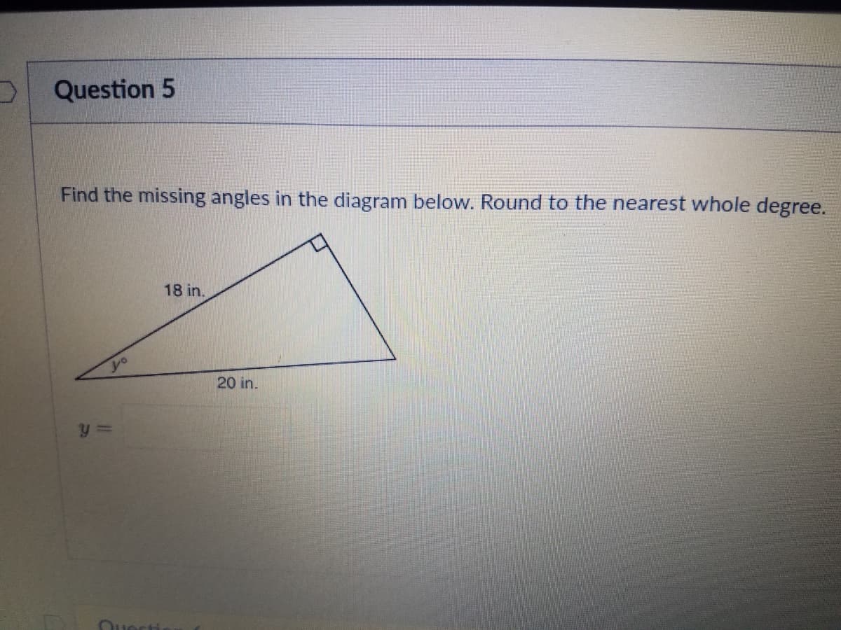 Question 5
Find the missing angles in the diagram below. Round to the nearest whole degree.
18 in.
20 in.
