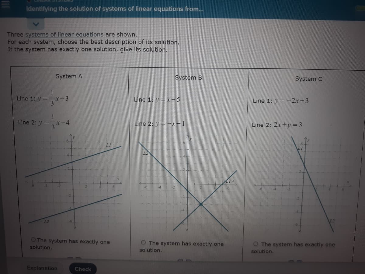 Identifying the solution of systems of linear equations from...
Three systems of linear equations are shown.
For each system, choose the best description of its solution.
If the system has exactly one solution, give its solution.
System A
System B
System C
1
Line 1: y= r+3
31
Line 1: y=x-5
Line 1: y=-2x+3
1
Line 2: y=-r-4
3
Line 2: y=-x-1
Line 2: 2x+y=3
LI
L2
O The system has exactly one
O The system has exactly one
solution.
O The system has exactly one
solution.
solution.
Explanation
Check
