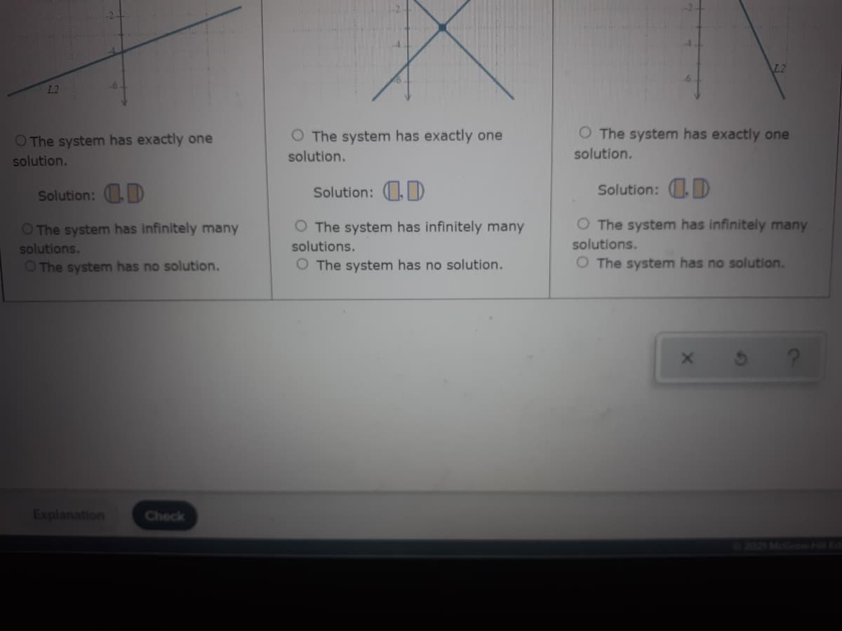 L2
L2
O The system has exactly one
O The system has exactly one
O The system has exactly one
solution.
solution.
solution.
Solution: D
Solution: 0,)
Solution: .D
O The system has infinitely many
O The system has infinitely many
O The system has infinitely many
solutions.
solutions.
solutions.
O The system has no solution.
O The system has no solution.
O The system has no solution.
Explanation
Check
