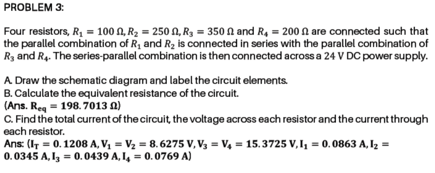 Four resistors, R1 = 100 N, R2 = 250 N, R3 = 350 N and R4 = 200 N are connected such that
the parallel combination of R, and R2 is connected in series with the parallel combination of
R3 and R4. The series-parallel combination is then connected across a 24 V DC power supply.
A Draw the schematic diagram and label the circuit elements.
B. Calculate the equivalent resistance of the circuit.
(Ans. Reg = 198.7013 N)
C. Find the total current of the circuit, the voltage across each resistor and the current through
each resistor.
Ans: (IT = 0.1208 A, V1 = V2 = 8. 6275 V, V3 = V4 = 15.3725 V, I = 0.0863 A, I2 =
0. 0345 A, I3 = 0.0439 A, I4 = 0.0769 A)
%3D
%3D
%3D
%3D
%3D
