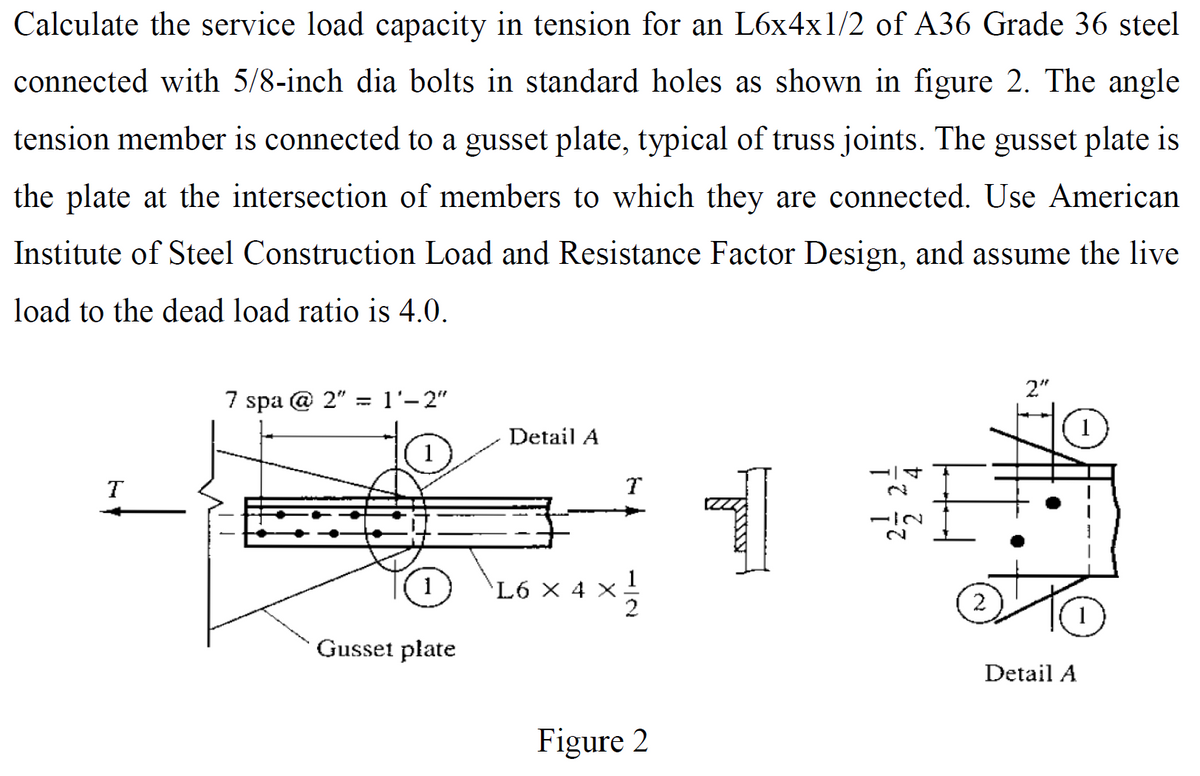 Calculate the service load capacity in tension for an L6x4x1/2 of A36 Grade 36 steel
connected with 5/8-inch dia bolts in standard holes as shown in figure 2. The angle
tension member is connected to a gusset plate, typical of truss joints. The gusset plate is
the plate at the intersection of members to which they are connected. Use American
Institute of Steel Construction Load and Resistance Factor Design, and assume the live
load to the dead load ratio is 4.0.
T
7 spa @ 2" = 1'-2"
1
Gusset plate
Detail A
L6 X 4
T
2
Figure 2
1
-IN
2."
ot
Detail A