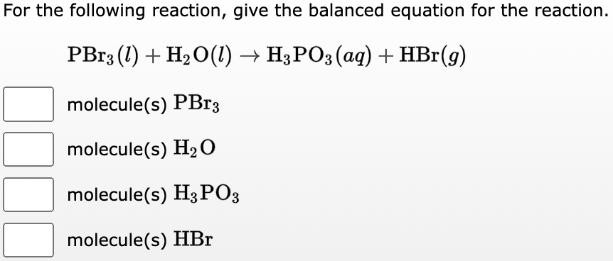For the following reaction, give the balanced equation for the reaction.
PBr3 (1) + H₂O(1) → H3PO3(aq) + HBr(g)
molecule(s) PBr3
molecule(s) H₂O
molecule(s) H3PO3
molecule(s) HBr