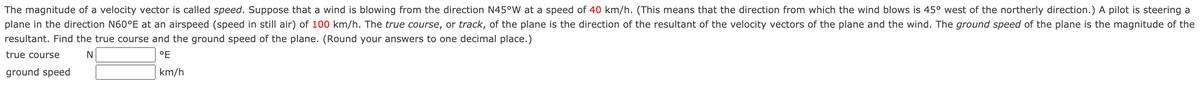 The magnitude of a velocity vector is called speed. Suppose that a wind is blowing from the direction N45°W at a speed of 40 km/h. (This means that the direction from which the wind blows is 45° west of the northerly direction.) A pilot is steering a
plane in the direction N60°E at an airspeed (speed in still air) of 100 km/h. The true course, or track, of the plane is the direction of the resultant of the velocity vectors of the plane and the wind. The ground speed of the plane is the magnitude of the
resultant. Find the true course and the ground speed of the plane. (Round your answers to one decimal place.)
true course
°E
ground speed
km/h
