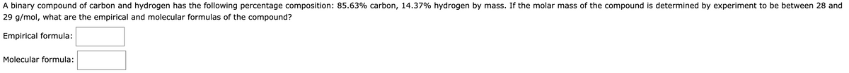 A binary compound of carbon and hydrogen has the following percentage composition: 85.63% carbon, 14.37% hydrogen by mass. If the molar mass of the compound is determined by experiment to be between 28 and
29 g/mol, what are the empirical and molecular formulas of the compound?
Empirical formula:
Molecular formula: