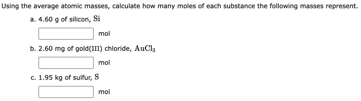 Using the average atomic masses, calculate how many moles of each substance the following masses represent.
a. 4.60 g of silicon, Si
mol
b. 2.60 mg of gold(III) chloride, AuCl3
mol
c. 1.95 kg of sulfur, S
mol