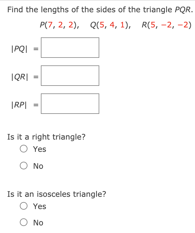 Find the lengths of the sides of the triangle PQR.
P(7, 2, 2), Q(5, 4, 1), R(5, -2, -2)
|PQ|
IQR|
%D
|RP|
Is it a right triangle?
O Yes
No
Is it an isosceles triangle?
O Yes
O No
II

