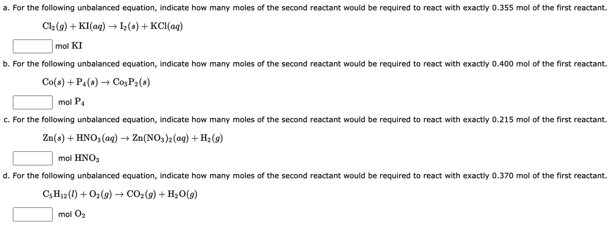 a. For the following unbalanced equation, indicate how many moles of the second reactant would be required to react with exactly 0.355 mol of the first reactant.
Cl₂(g) + KI(aq) → I₂ (s) + KCl(aq)
mol KI
b. For the following unbalanced equation, indicate how many moles of the second reactant would be required to react with exactly 0.400 mol of the first reactant.
Co(s) + P4 (8)→ C03 P2 (8)
mol P4
c. For the following unbalanced equation, indicate how many moles of the second reactant would be required to react with exactly 0.215 mol of the first reactant.
Zn(s) + HNO3(aq) → Zn(NO3)2 (aq) + H₂ (9)
mol HNO3
d. For the following unbalanced equation, indicate how many moles of the second reactant would be required to react with exactly 0.370 mol of the first reactant.
C5 H12 (1) + O2(g) → CO2 (g) + H₂O(g)
mol O2