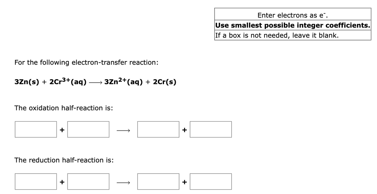 For the following electron-transfer reaction:
3Zn(s) + 2Cr³+ (aq) 3Zn²+ (aq) + 2Cr(s)
The oxidation half-reaction is:
The reduction half-reaction is:
+
Enter electrons as e.
Use smallest possible integer coefficients.
If a box is not needed, leave it blank.
