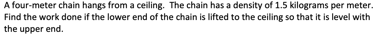 A four-meter chain hangs from a ceiling. The chain has a density of 1.5 kilograms per meter.
Find the work done if the lower end of the chain is lifted to the ceiling so that it is level with
the upper end.
