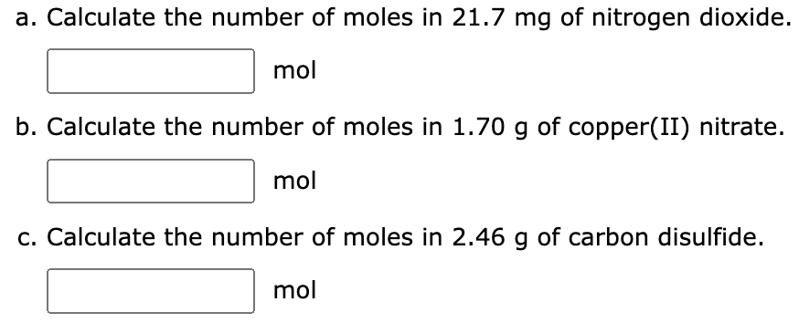 a. Calculate the number of moles in 21.7 mg of nitrogen dioxide.
mol
b. Calculate the number of moles in 1.70 g of copper(II) nitrate.
mol
c. Calculate the number of moles in 2.46 g of carbon disulfide.
mol