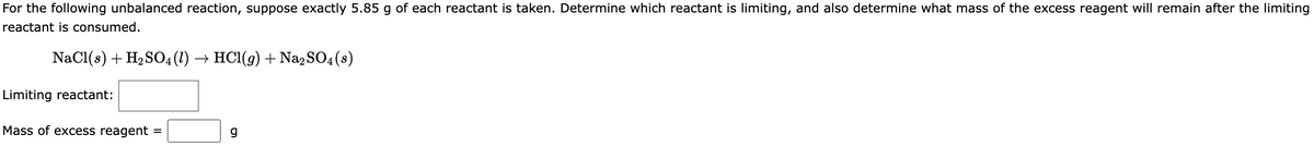 For the following unbalanced reaction, suppose exactly 5.85 g of each reactant is taken. Determine which reactant is limiting, and also determine what mass of the excess reagent will remain after the limiting
reactant is consumed.
NaCl(s) + H₂SO4 (1) → HCl(g) + Na2SO4(s)
Limiting reactant:
Mass of excess reagent =
g