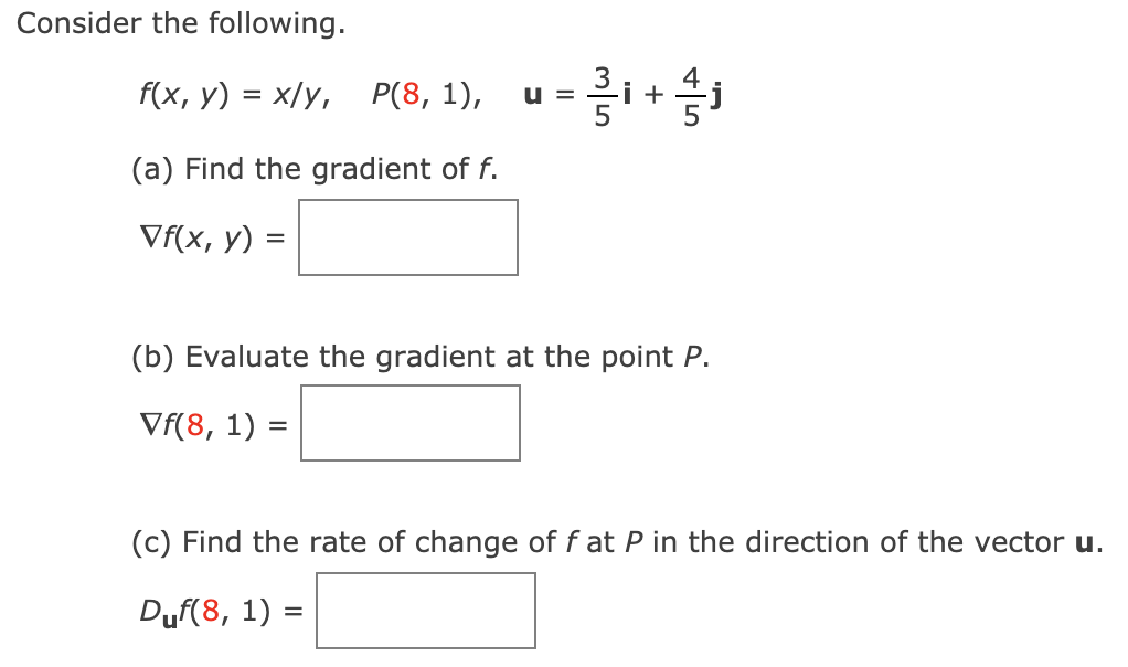 Consider the following.
F(x, y) = x/y, P(8, 1), u =i+
(a) Find the gradient of f.
Vf(x, y)
(b) Evaluate the gradient at the point P.
Vf(8, 1) =
(c) Find the rate of change of f at P in the direction of the vector u.
Duf(8, 1) =

