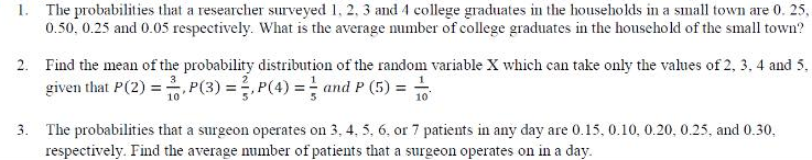 1. The probabilities that a researcher surveyed 1, 2, 3 and 4 college graduates in the households in a small town are 0. 25,
0.50, 0.25 and 0.05 respectively. What is the average number of college graduates in the household of the small town?
2. Find the mean of the probability distribution of the random variable X which can take only the values of 2, 3, 4 and 5,
given that P(2) = P(3) =,P(4) = and P (5) =
3. The probabilities that a surgeon operates on 3, 4, 5, 6, or 7 patients in any day are 0.15, 0.10, 0.20, 0.25, and 0.30,
respectively. Find the average number of patients that a surgeon operates on in a day.
