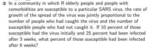3 In a community in which R elderly people and people with
comorbidities are susceptible to a particular SARS virus, the rate of
growth of the spread of the virus was jointly proportional to the
number of people who had caught the virus and the number of
susceptible people who had not caught it. If 10 percent of those
susceptible had the virus initially and 25 percent had been infected
after 3 weeks, what percent of those susceptible had been infected
after 6 weeks?
