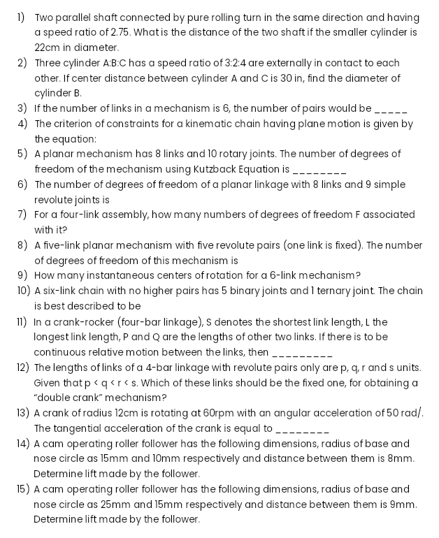 1) Two parallel shaft connected by pure rolling turn in the same direction and having
a speed ratio of 2.75. What is the distance of the two shaft if the smaller cylinder is
22cm in diameter.
2) Three cylinder A:B:C has a speed ratio of 3:2:4 are externally in contact to each
other. If center distance between cylinder A and C is 30 in, find the diameter of
cylinder B.
3) If the number of links in a mechanism is 6, the number of pairs would be ---
4) The criterion of constraints for a kinematic chain having plane motion is given by
the equation:
5) A planar mechanism has 8 links and 10 rotary joints. The number of degrees of
freedom of the mechanism using Kutzback Equation is _--
6) The number of degrees of freedom of a planar linkage with 8 links and 9 simple
revolute joints is
7) For a four-link assembly, how many numbers of degrees of freedom F associated
with it?
8) A five-link planar mechanism with five revolute pairs (one link is fixed). The number
of degrees of freedom of this mechanism is
9) How many instantaneous centers of rotation for a 6-link mechanism?
10) A six-link chain with no higher pairs has 5 binary joints and 1 ternary joint The chain
is best described to be
11) In a crank-rocker (four-bar linkage), S denotes the shortest link length, L the
longest link length, P and Q are the lengths of other two links. If there is to be
continuous relative motion between the links, then ---.
12) The lengths of links of a 4-bar linkage with revolute pairs only are p, q, r and s units.
Given that p <q <r< s. Which of these links should be the fixed one, for obtaining a
"double crank" mechanism?
13) A crank of radius 12cm is rotating at 60rpm with an angular acceleration of 50 rad/.
The tangential acceleration of the crank is equal to --
14) A cam operating roller follower has the following dimensions, radius of base and
nose circle as 15mm and 10mm respectively and distance between them is 8mm.
Determine lift made by the follower.
15) A cam operating roller follower has the following dimensions, radius of base and
nose circle as 25mm and 15mm respectively and distance between them is 9mm.
Determine lift made by the follower.

