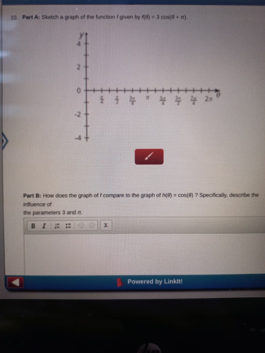 10. Part A: Sketch a graph of the function /given by f(8) = 3 cos(@ m).
Part B: How does the graph of fcompare to the graph of h(0) = cos(0) ? Specifically, describe the
influence of
the parameters 3 and m
В I
Powered by Linklt!
