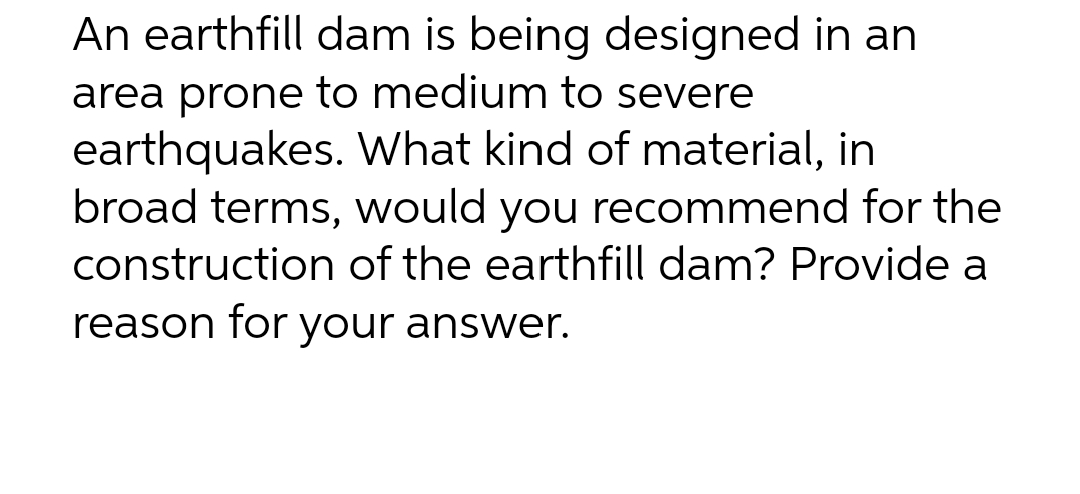 An earthfill dam is being designed in an
area prone to medium to severe
earthquakes. What kind of material, in
broad terms, would you recommend for the
construction of the earthfill dam? Provide a
reason for your answer.
