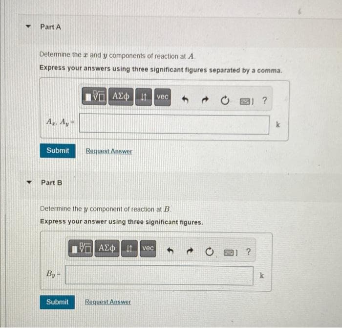 ▼
Part A
Determine the and y components of reaction at A.
Express your answers using three significant figures separated by a comma.
ΑΣΦ | Η
vec
?
Az. Ay=
Submit
Request Answer
Part B
Determine the y component of reaction at B.
Express your answer using three significant figures.
G| ΑΣΦ 11 vec
O
By
Submit
Request Answer
[]?
k
k