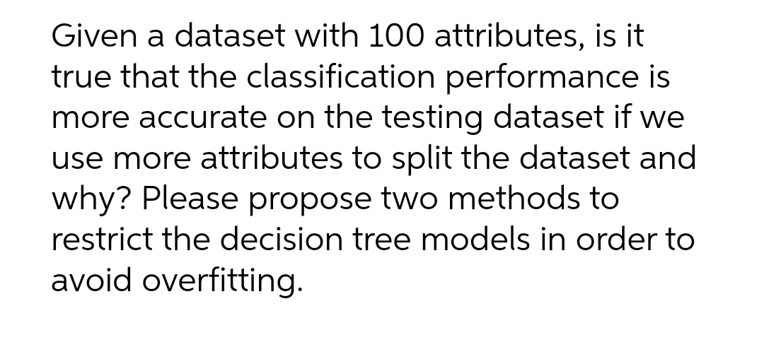 Given a dataset with 100 attributes, is it
true that the classification performance is
more accurate on the testing dataset if we
use more attributes to split the dataset and
why? Please propose two methods to
restrict the decision tree models in order to
avoid overfitting.