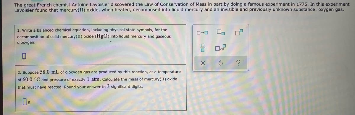 The great French chemist Antoine Lavoisier discovered the Law of Conservation of Mass in part by doing a famous experiment in 1775. In this experiment
Lavoisier found that mercury(II) oxide, when heated, decomposed into liquid mercury and an invisible and previously unknown substance: oxygen gas.
1. Write a balanced chemical equation, including physical state symbols, for the
O-0
decomposition of solid mercury(II) oxide (HgO) into liquid mercury and gaseous
dioxygen.
2. Suppose 58.0 mL of dioxygen gas are produced by this reaction, at a temperature
of 60.0 °C and pressure of exactly 1 atm. Calculate the mass of mercury(II) oxide
that must have reacted. Round your answer to 3 significant digits.
