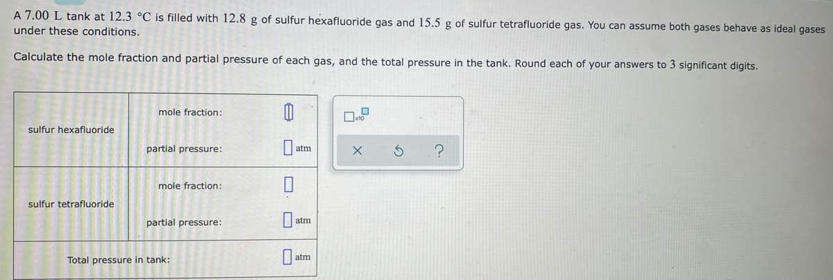 A 7.00 L tank at 12.3 °C is filled with 12.8 g of sulfur hexafluoride gas and 15.5 g of sulfur tetrafluoride gas. You can assume both gases behave as ideal gases
under these conditions.
Calculate the mole fraction and partial pressure of each gas, and the total pressure in the tank. Round each of your answers to 3 significant digits.
mole fraction:
sulfur hexafluoride
partial pressure:
atm
mole fraction:
sulfur tetrafluoride
partial pressure:
atm
atm
Total pressure in tank:
