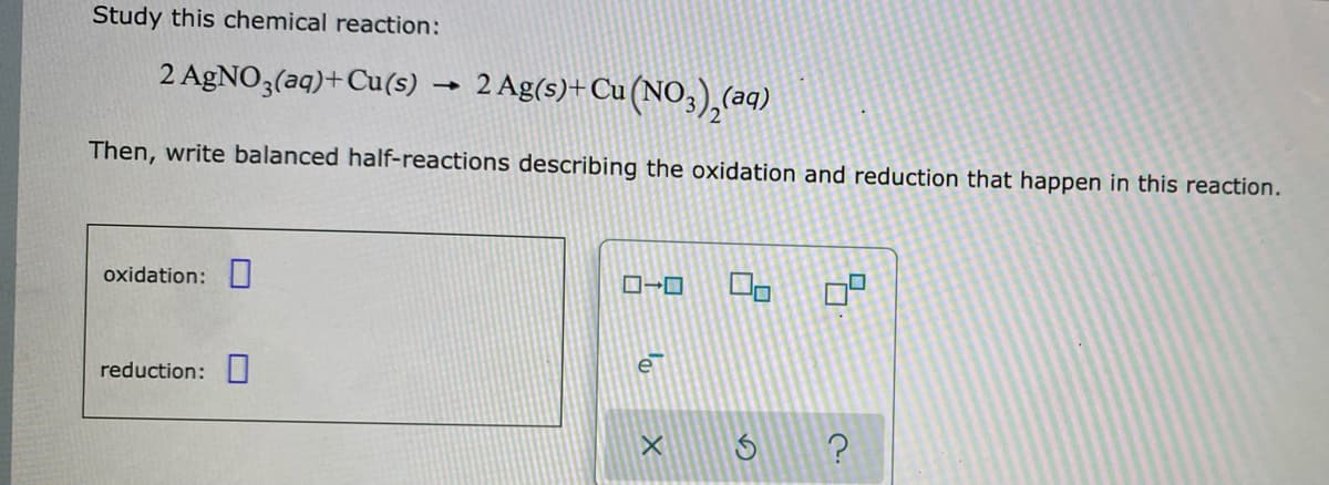 Study this chemical reaction:
2 AGNO3(aq)+Cu(s) → 2 Ag(s)+Cu(NO,),(aq)
Then, write balanced half-reactions describing the oxidation and reduction that happen in this reaction.
oxidation:
reduction: I
e
