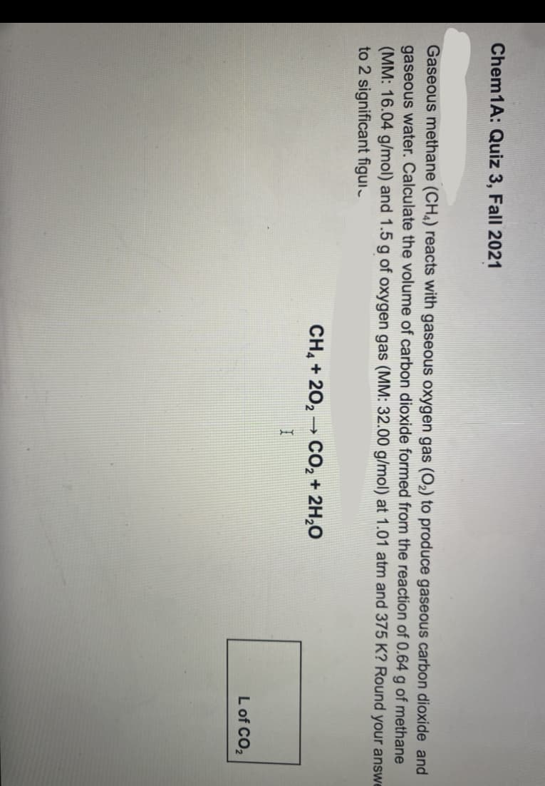 Chem1A: Quiz 3, Fall 2021
Gaseous methane (CH4) reacts with gaseous oxygen gas (O2) to produce gaseous carbon dioxide and
gaseous water. Calculate the volume of carbon dioxide formed from the reaction of 0.64 g of methane
(MM: 16.04 g/mol) and 1.5 g of oxygen gas (MM: 32.00 g/mol) at 1.01 atm and 375 K? Round your answe
to 2 significant figui.
CH, + 20, - CO, + 2H,0
L of CO,
