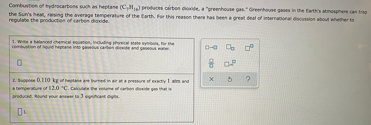 Combustion of hydrocarbons such as heptane (C,H,6) produces carbon dioxide, a "greenhouse gas." Greenhouse gases in the Earth's atmosphere can trap
the Sun's heat, raising the average temperature of the Earth. For this reason there has been a great deal of international discussion about whether to
regulate the production of carbon dioxide.
1. Write a balanced chemical equation, including physical state symbols, for the
combustion of liquid heptane into gaseous carbon dioxide and gaseous water.
2. Suppose 0.110 kg of heptane are burned in air at a pressure of exactly 1 atm and
a temperature of 12.0 °C. Calculate the volume of carbon dioxide gas that is
produced. Round your answer to 3 significant digits.
