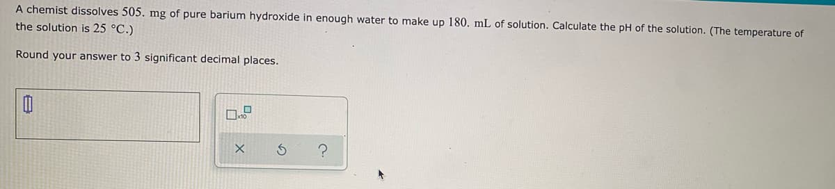 A chemist dissolves 505. mg of pure barium hydroxide in enough water to make up 180. mL of solution. Calculate the pH of the solution. (The temperature of
the solution is 25 °C.)
Round your answer to 3 significant decimal places.
