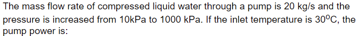 The mass flow rate of compressed liquid water through a pump is 20 kg/s and the
pressure is increased from 10kPa to 1000 kPa. If the inlet temperature is 30°C, the
pump power is:

