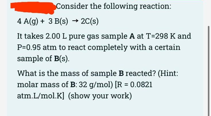 Consider the following reaction:
4 A(g) + 3 B(s) → 2C(s)
It takes 2.00 L pure gas sample A at T=298 K and
P=0.95 atm to react completely with a certain
sample of B(s).
What is the mass of sample B reacted? (Hint:
molar mass of B: 32 g/mol) [R = 0.0821
atm.L/mol.K] (show your work)
%3D
