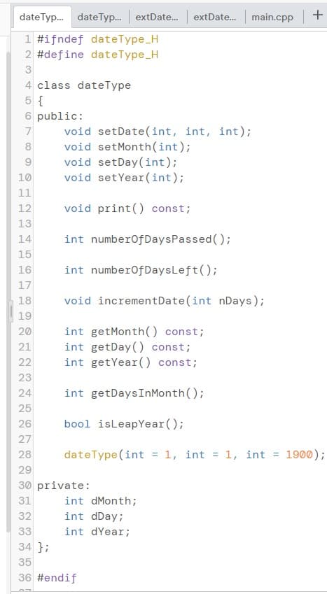 dateTyp. dateTyp.. extDate.
main.cpp +
extDate.
1 #ifndef dateType_H
2 #define dateType_H
3
4 class dateType
5 {
6 public:
void setDate(int, int, int);
void setMonth(int);
void setDay(int);
void setYear(int);
8
10
11
12
void print() const;
13
14
int numberOfDaysPassed();
15
16
int numberofDaysLeft();
17
18
void incrementDate(int nDays);
19
int getMonth() const;
int getDay() const;
int getYear() const;
20
21
22
23
24
int getDaysInMonth();
25
26
bool isLeapYear();
27
28
dateType (int = 1, int = 1, int = 1900);
29
30 private:
31
int dMonth;
32
int dDay;
33
int dYear;
34 };
35
36 #endif
