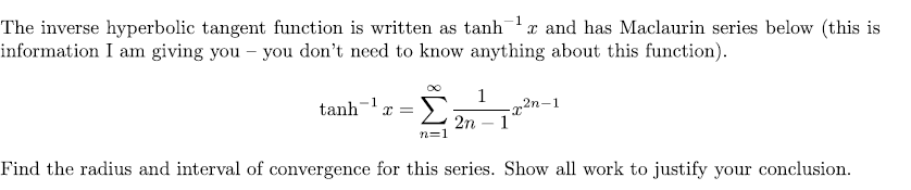 The inverse hyperbolic tangent function is written as tanh x and has Maclaurin series below (this is
information I am giving you – you don't need to know anything about this function).
1
-x2n-1
> 2n - 1
1
tanh- x =
n=1
Find the radius and interval of convergence for this series. Show all work to justify your conclusion.
